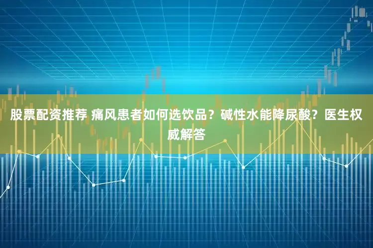 股票配资推荐 痛风患者如何选饮品？碱性水能降尿酸？医生权威解答