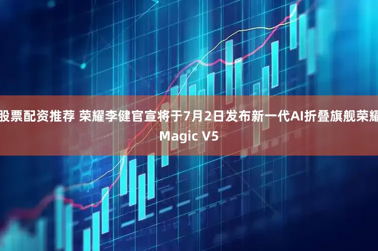 股票配资推荐 荣耀李健官宣将于7月2日发布新一代AI折叠旗舰荣耀Magic V5