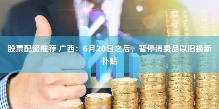 股票配资推荐 广西：6月20日之后，暂停消费品以旧换新补贴