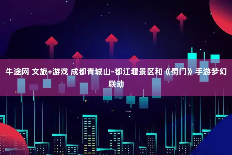 牛途网 文旅+游戏 成都青城山-都江堰景区和《蜀门》手游梦幻联动