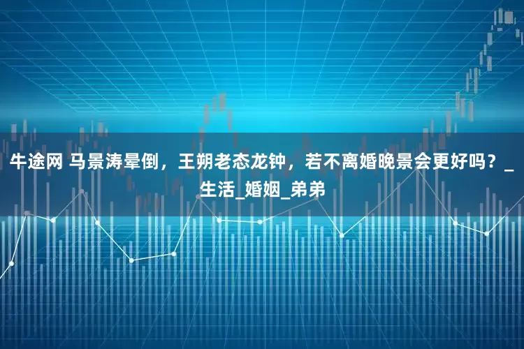 牛途网 马景涛晕倒，王朔老态龙钟，若不离婚晚景会更好吗？_生活_婚姻_弟弟