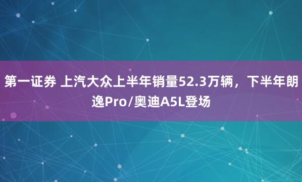 第一证券 上汽大众上半年销量52.3万辆，下半年朗逸Pro/奥迪A5L登场
