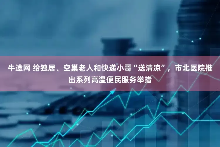 牛途网 给独居、空巢老人和快递小哥“送清凉”，市北医院推出系列高温便民服务举措