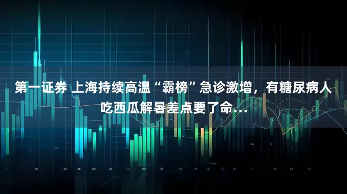 第一证券 上海持续高温“霸榜”急诊激增，有糖尿病人吃西瓜解暑差点要了命…