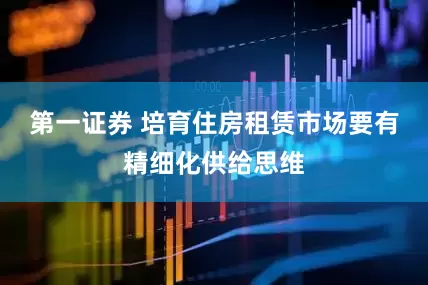 第一证券 培育住房租赁市场要有精细化供给思维