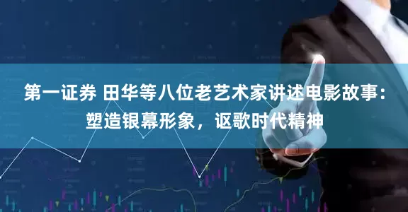 第一证券 田华等八位老艺术家讲述电影故事：塑造银幕形象，讴歌时代精神