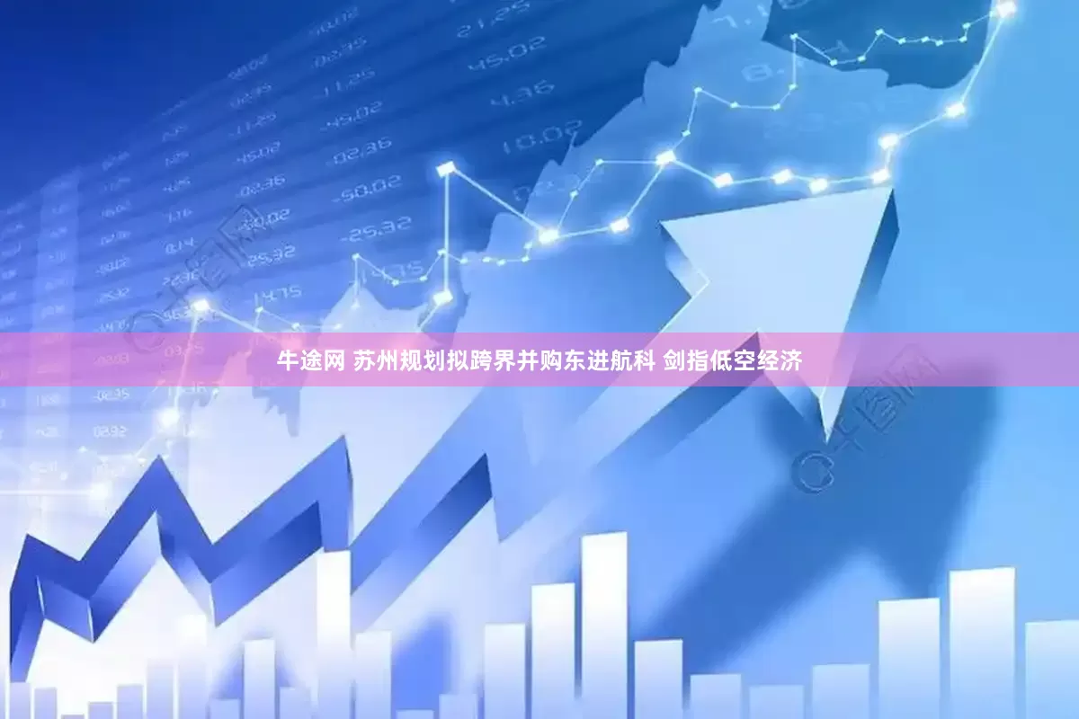 牛途网 苏州规划拟跨界并购东进航科 剑指低空经济