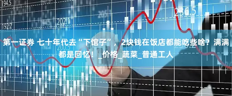 第一证券 七十年代去“下馆子”，2块钱在饭店都能吃些啥？满满都是回忆！_价格_蔬菜_普通工人