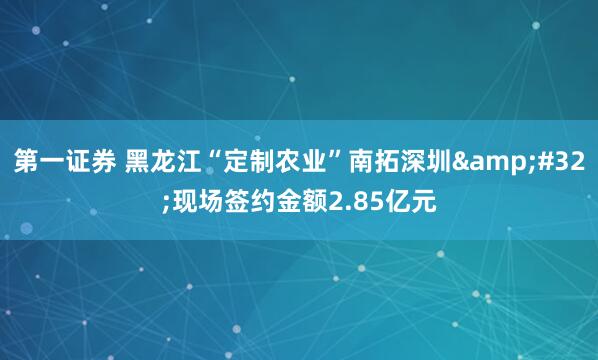 第一证券 黑龙江“定制农业”南拓深圳&#32;现场签约金额2.85亿元