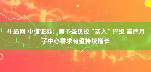 牛途网 中信证券：首予圣贝拉“买入”评级 高端月子中心需求有望持续增长