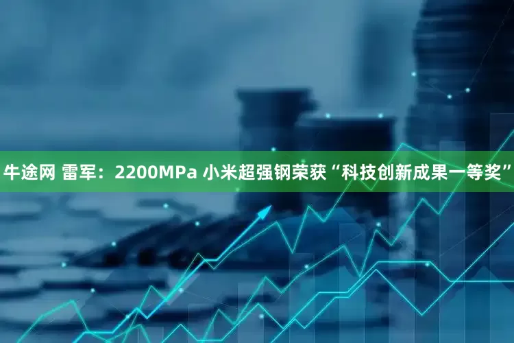 牛途网 雷军：2200MPa 小米超强钢荣获“科技创新成果一等奖”