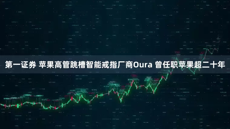 第一证券 苹果高管跳槽智能戒指厂商Oura 曾任职苹果超二十年