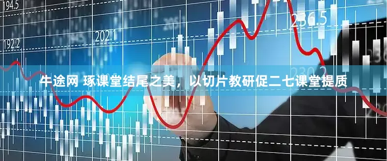牛途网 琢课堂结尾之美，以切片教研促二七课堂提质